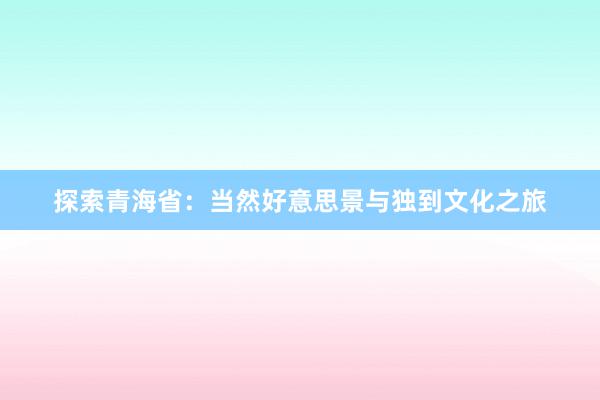 探索青海省：当然好意思景与独到文化之旅